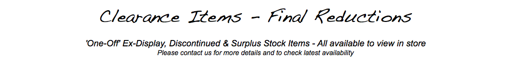  Clearance Items - Final Reductions 'One-Off' Ex-Display, Discontinued & Surplus Stock Items - All available to view in store Please contact us for more details and to check latest availability 