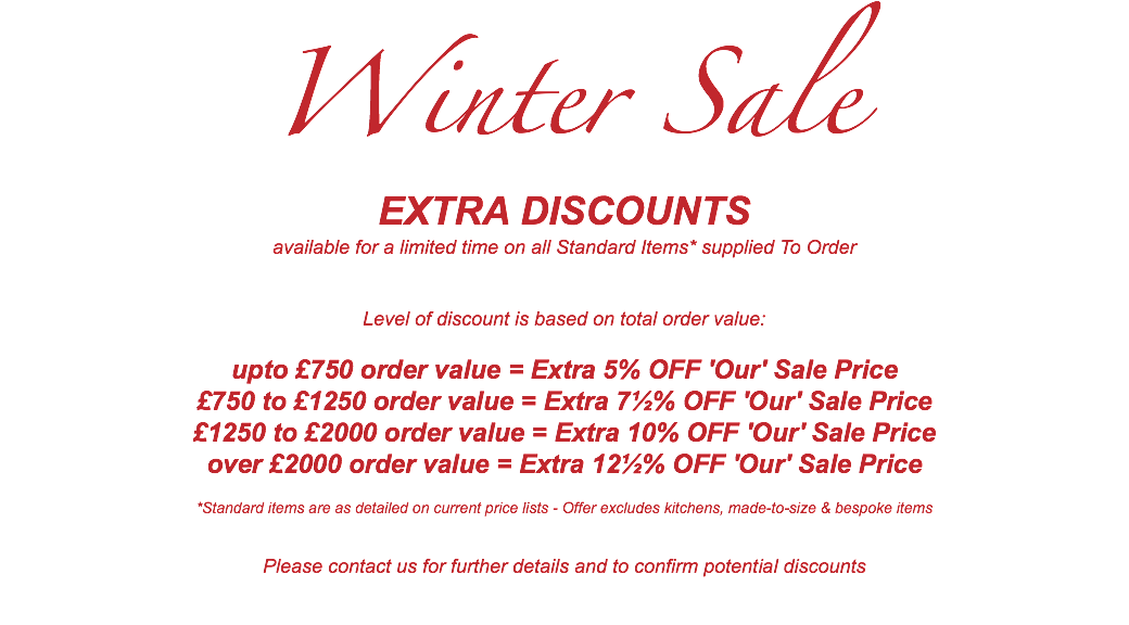 Winter Sale EXTRA DISCOUNTS available for a limited time on all Standard Items* supplied To Order Level of discount is based on total order value: upto £750 order value = Extra 5% OFF 'Our' Sale Price £750 to £1250 order value = Extra 7½% OFF 'Our' Sale Price £1250 to £2000 order value = Extra 10% OFF 'Our' Sale Price over £2000 order value = Extra 12½% OFF 'Our' Sale Price *Standard items are as detailed on current price lists - Offer excludes kitchens, made-to-size & bespoke items Please contact us for further details and to confirm potential discounts 