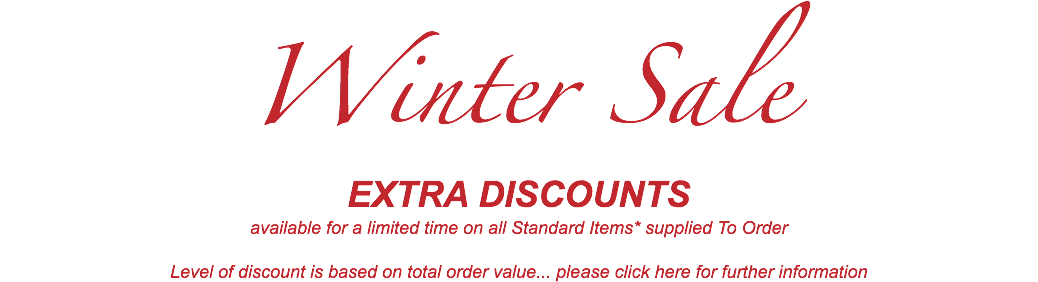 Winter Sale EXTRA DISCOUNTS available for a limited time on all Standard Items* supplied To Order Level of discount is based on total order value... please click here for further information