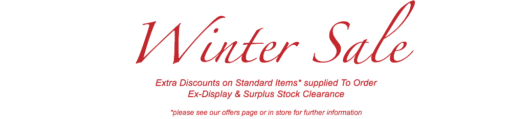 Winter Sale Extra Discounts on Standard Items* supplied To Order Ex-Display & Surplus Stock Clearance *please see our offers page or in store for further information